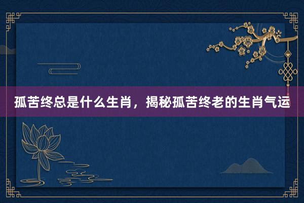 孤苦终总是什么生肖，揭秘孤苦终老的生肖气运