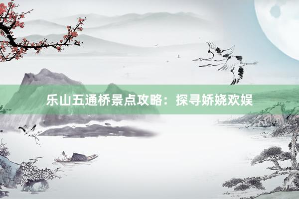 乐山五通桥景点攻略：探寻娇娆欢娱