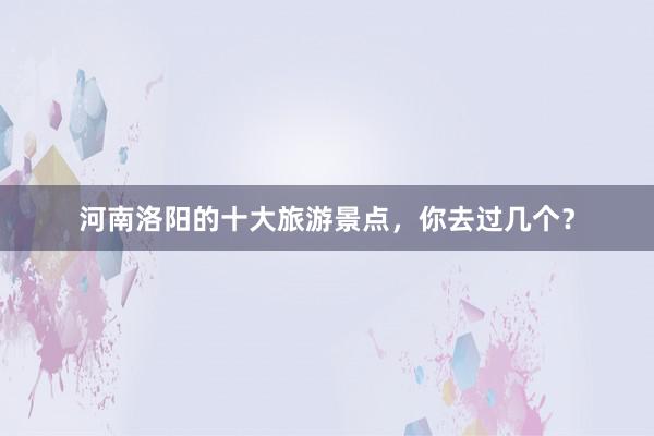 河南洛阳的十大旅游景点，你去过几个？