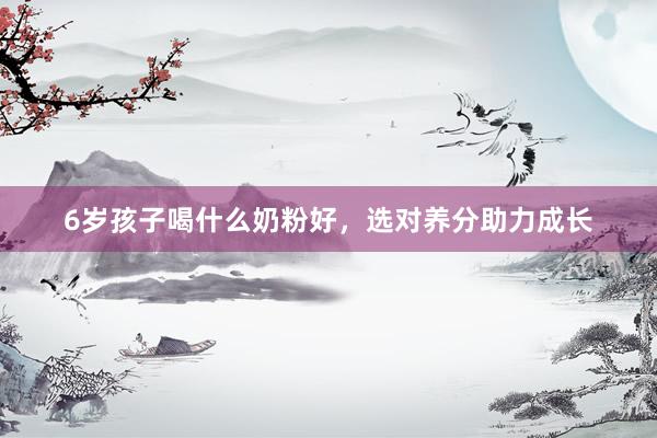 6岁孩子喝什么奶粉好，选对养分助力成长