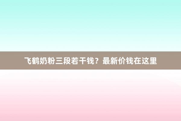 飞鹤奶粉三段若干钱？最新价钱在这里