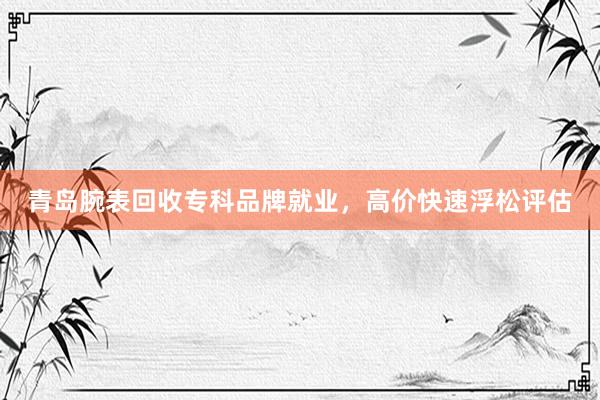 青岛腕表回收专科品牌就业，高价快速浮松评估