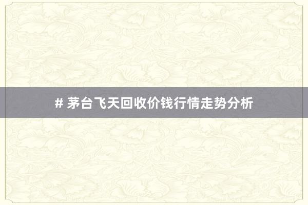 # 茅台飞天回收价钱行情走势分析