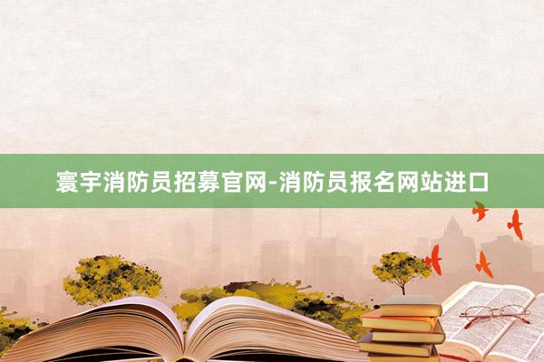 寰宇消防员招募官网-消防员报名网站进口
