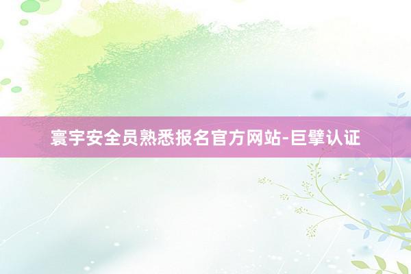 寰宇安全员熟悉报名官方网站-巨擘认证